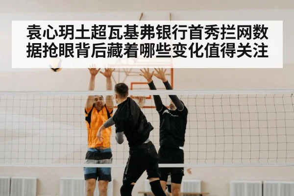 袁心玥土超瓦基弗银行首秀拦网数据抢眼背后藏着哪些变化值得关注